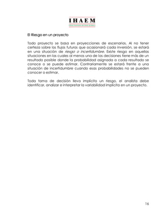 El Riesgo en un proyecto 
Todo proyecto se basa en proyecciones de escenarios. Al no tener 
certeza sobre los flujos futuros que ocasionará cada inversión, se estará 
en una situación de riesgo o incertidumbre. Existe riesgo en aquellas 
situaciones en las cuales al menos una de las decisiones tiene más de un 
resultado posible donde la probabilidad asignada a cada resultado se 
conoce o se puede estimar. Contrariamente se estará frente a una 
situación de incertidumbre cuando esas probabilidades no se pueden 
conocer o estimar. 
Toda toma de decisión lleva implícito un riesgo, el analista debe 
identificar, analizar e interpretar la variabilidad implícita en un proyecto. 
16 
 