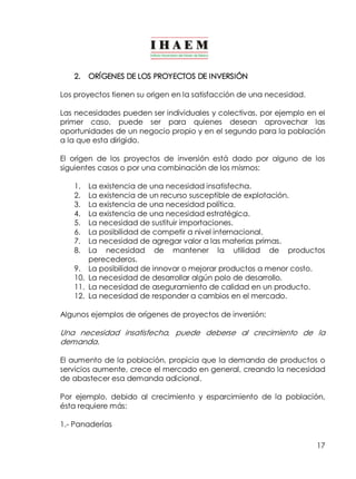 17 
2. ORÍGENES DE LOS PROYECTOS DE INVERSIÓN 
Los proyectos tienen su origen en la satisfacción de una necesidad. 
Las necesidades pueden ser individuales y colectivas, por ejemplo en el 
primer caso, puede ser para quienes desean aprovechar las 
oportunidades de un negocio propio y en el segundo para la población 
a la que esta dirigido. 
El origen de los proyectos de inversión está dado por alguno de los 
siguientes casos o por una combinación de los mismos: 
1. La existencia de una necesidad insatisfecha. 
2. La existencia de un recurso susceptible de explotación. 
3. La existencia de una necesidad política. 
4. La existencia de una necesidad estratégica. 
5. La necesidad de sustituir importaciones. 
6. La posibilidad de competir a nivel internacional. 
7. La necesidad de agregar valor a las materias primas. 
8. La necesidad de mantener la utilidad de productos 
perecederos. 
9. La posibilidad de innovar o mejorar productos a menor costo. 
10. La necesidad de desarrollar algún polo de desarrollo. 
11. La necesidad de aseguramiento de calidad en un producto. 
12. La necesidad de responder a cambios en el mercado. 
Algunos ejemplos de orígenes de proyectos de inversión: 
Una necesidad insatisfecha, puede deberse al crecimiento de la 
demanda. 
El aumento de la población, propicia que la demanda de productos o 
servicios aumente, crece el mercado en general, creando la necesidad 
de abastecer esa demanda adicional. 
Por ejemplo, debido al crecimiento y esparcimiento de la población, 
ésta requiere más: 
1.­Panaderías 
 