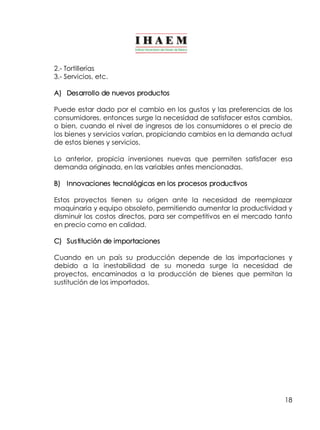 2.­Tortillerías 
3.­Servicios, 
etc. 
A) Desarrollo de nuevos productos 
Puede estar dado por el cambio en los gustos y las preferencias de los 
consumidores, entonces surge la necesidad de satisfacer estos cambios, 
o bien, cuando el nivel de ingresos de los consumidores o el precio de 
los bienes y servicios varían, propiciando cambios en la demanda actual 
de estos bienes y servicios. 
Lo anterior, propicia inversiones nuevas que permiten satisfacer esa 
demanda originada, en las variables antes mencionadas. 
B) Innovaciones tecnológicas en los procesos productivos 
Estos proyectos tienen su origen ante la necesidad de reemplazar 
maquinaria y equipo obsoleto, permitiendo aumentar la productividad y 
disminuir los costos directos, para ser competitivos en el mercado tanto 
en precio como en calidad. 
C) Sustitución de importaciones 
Cuando en un país su producción depende de las importaciones y 
debido a la inestabilidad de su moneda surge la necesidad de 
proyectos, encaminados a la producción de bienes que permitan la 
sustitución de los importados. 
18 
 