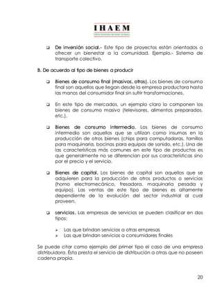 q De inversión social.­Este 
tipo de proyectos están orientados a 
ofrecer un bienestar a la comunidad. Ejemplo.­Sistema 
de 
transporte colectivo. 
20 
B. De acuerdo al tipo de bienes a producir 
q Bienes de consumo final (masivos, otros). Los bienes de consumo 
final son aquellos que llegan desde la empresa productora hasta 
las manos del consumidor final sin sufrir transformaciones. 
q En este tipo de mercados, un ejemplo claro lo componen los 
bienes de consumo masivo (televisores, alimentos preparados, 
etc.). 
q Bienes de consumo intermedio. Los bienes de consumo 
intermedio son aquellos que se utilizan como insumos en la 
producción de otros bienes (chips para computadoras, tornillos 
para maquinaria, bocinas para equipos de sonido, etc.). Una de 
las características más comunes en este tipo de productos es 
que generalmente no se diferencian por sus características sino 
por el precio y el servicio. 
q Bienes de capital. Los bienes de capital son aquellos que se 
adquieren para la producción de otros productos o servicios 
(horno electromecánico, fresadora, maquinaria pesada y 
equipo). Las ventas de este tipo de bienes es altamente 
dependiente de la evolución del sector industrial al cual 
proveen. 
q servicios. Las empresas de servicios se pueden clasificar en dos 
tipos: 
Ø Las que brindan servicios a otras empresas 
Ø Las que brindan servicios a consumidores finales 
Se puede citar como ejemplo del primer tipo el caso de una empresa 
distribuidora. Ésta presta el servicio de distribución a otras que no poseen 
cadena propia. 
 