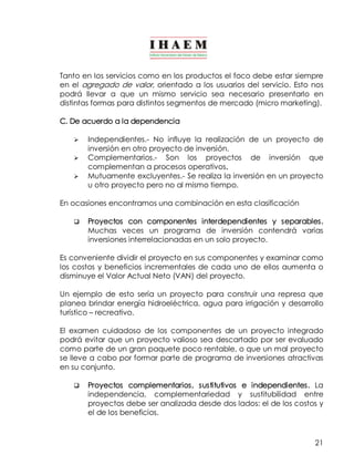 Tanto en los servicios como en los productos el foco debe estar siempre 
en el agregado de valor, orientado a los usuarios del servicio. Esto nos 
podrá llevar a que un mismo servicio sea necesario presentarlo en 
distintas formas para distintos segmentos de mercado (micro marketing). 
C. De acuerdo a la dependencia 
Ø Independientes.­No 
influye la realización de un proyecto de 
21 
inversión en otro proyecto de inversión. 
Ø Complementarios.­Son 
los proyectos de inversión que 
complementan a procesos operativos. 
Ø Mutuamente excluyentes.­Se 
realiza la inversión en un proyecto 
u otro proyecto pero no al mismo tiempo. 
En ocasiones encontramos una combinación en esta clasificación 
q Proyectos con componentes interdependientes y separables. 
Muchas veces un programa de inversión contendrá varias 
inversiones interrelacionadas en un solo proyecto. 
Es conveniente dividir el proyecto en sus componentes y examinar como 
los costos y beneficios incrementales de cada uno de ellos aumenta o 
disminuye el Valor Actual Neto (VAN) del proyecto. 
Un ejemplo de esto sería un proyecto para construir una represa que 
planea brindar energía hidroeléctrica, agua para irrigación y desarrollo 
turístico – recreativo. 
El examen cuidadoso de los componentes de un proyecto integrado 
podrá evitar que un proyecto valioso sea descartado por ser evaluado 
como parte de un gran paquete poco rentable, o que un mal proyecto 
se lleve a cabo por formar parte de programa de inversiones atractivas 
en su conjunto. 
q Proyectos complementarios, sustitutivos e independientes. La 
independencia, complementariedad y sustitubilidad entre 
proyectos debe ser analizada desde dos lados: el de los costos y 
el de los beneficios. 
 