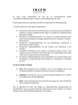El caso más interesante se da en la competencia entre 
complementariedad por un lado y sustitubilidad por el otro. 
El principio básico es siempre el mismo: maximizar el VAN esperado. 
A continuación se dan algunos ejemplos. 
Ø Proyectos sustitutos en los beneficios: los servicios que brindará la 
represa. El agua utilizada para riego no podrá ser utilizada para 
generar energía. 
Ø Proyectos complementarios en costos: la misma represa sirve 
para los tres proyectos (riego, generación de energía y turismo ­recreación). 
Ø Proyectos complementarios en los beneficios: colmenas y 
22 
plantaciones de frutales. 
Ø Proyectos independientes en los costos: las colmenas y los 
frutales. 
Ø Proyectos sustitutos en los costos: un puente sobre un río y una 
represa que se instale en el mismo sitio, sin capacidad para que 
vehículos circulen por encima de ella. 
Ø Proyectos independientes en los beneficios: el centro turístico de 
la represa y la generación de energía en condiciones normales 
de uso. 
D. De acuerdo al riesgo 
q Alto.­Son 
proyectos de inversión, con un alto riesgo de no ser 
rentables debido a diversos factores internos y exógenos. 
q Mediano.­Proyectos 
con un nivel de riesgo mediano, en cuanto 
a la obtención de rentabilidad. 
q Bajo.­Son 
los proyectos de inversión muy seguros, que contienen 
poco riesgo de pérdidas. 
Por lo general el nivel de riesgo es directamente proporcional al 
rendimiento que se puede obtener del proyecto de inversión. A mayor 
riesgo mayor rentabilidad esperada y viceversa. 
 
