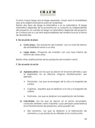 Cuanto mayor riesgo sea el riesgo esperado, mayor será la rentabilidad 
que se le exigirá al proyecto para ser aceptado. 
Existen dos tipos de riesgo el sistemático y el no sistemático. El riesgo 
sistemático depende de la economía en su conjunto es independiente 
del proyecto; en cambio el riesgo no sistemático depende del proyecto 
en si mismo por lo cual será responsabilidad del analista buscar la forma 
de diversificarlo. 
E. De acuerdo al plazo 
q Corto plazo.­Son 
proyectos de inversión, con un nivel de retorno 
23 
de rentabilidad menor a un año. 
q Largo plazo.­Proyectos 
de inversión con una tasa interna de 
retorno de varios años. 
Existen otras clasificaciones de los proyectos de inversión como: 
F. De acuerdo al sector 
q Agropecuarios: son los que se ubican en el sector primario y que 
al explotarlos no se efectúa ninguna transformación, por 
ejemplo: 
Ø Porcícolas.­Los 
que se encargan de la cría y la engorda de 
cerdos 
Ø Caprinos.­Aquellos 
que se dedican a la cría y la engorda de 
cabras 
Ø Frutícolas.­Los 
que se dedican a la explotación de frutales. 
q Industriales: son los que se ubican en el sector secundario, 
conocido también como industrial, cuya principal característica 
es la transformación de productos, estos pueden ser: 
Ø Del cemento.­Los 
que se dedican a la fabricación de 
cemento y cuyo producto es utilizado en la construcción. 
 
