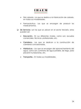 Ø Del calzado.­La 
que se dedica a la fabricación de calzado, 
24 
en todas sus modalidades. 
Ø Farmacéutica.­Los 
que se encargan de producir los 
medicamentos. 
q De Servicios: son los que se ubican en el sector terciario, estos 
pueden ser: 
Ø Educación.­En 
sus diferentes niveles, como son: escuelas 
comerciales, técnicas, profesionales, etc. 
Ø Carreteros.­Los 
que se dedican a la construcción de 
carreteras concesionadas. 
Ø Hidráulicos.­Los 
que se encargan del aprovechamiento del 
agua, como son: suministro de agua potable, de riego, para 
prevenir inundaciones, etc. 
Ø Transportes.­En 
todas sus modalidades. 
 