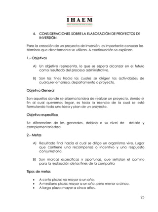 25 
4. CONSIDERACIONES SOBRE LA ELABORACIÓN DE PROYECTOS DE 
INVERSIÓN 
Para la creación de un proyecto de inversión, es importante conocer los 
términos que directamente se utilizan. A continuación se explican. 
1.­Objetivos 
A) Un objetivo representa, lo que se espera alcanzar en el futuro 
como resultado del proceso administrativo. 
B) Son los fines hacia los cuales se dirigen las actividades de 
cualquier empresa, departamento o proyecto. 
Objetivo General 
Son aquellos donde se plasma la idea de realizar un proyecto, siendo el 
fin al cual queremos llegar, es toda la esencia de la cual se está 
formulando toda una idea y plan de un proyecto. 
Objetivo especifico 
Se diferencian de los generales, debido a su nivel de detalle y 
complementariedad. 
2.­Metas 
A) Resultado final hacia el cual se dirige un organismo vivo. Lugar 
que contiene una recompensa o incentivo y una respuesta 
consumatoria. 
B) Son marcas especificas y oportunas, que señalan el camino 
para la realización de los fines de la compañía 
Tipos de metas 
· A corto plazo: no mayor a un año. 
· A mediano plazo: mayor a un año, pero menor a cinco. 
· A largo plazo: mayor a cinco años. 
 