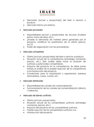 · Demanda (actual y proyectada) del bien o servicio a 
29 
producir. 
· Mercado interno y/o externo. 
Ø Mercado proveedor 
· Disponibilidad (actual y proyectada) de recursos (materia 
prima, mano de obra, etc.). 
· ¿Puede la demanda de materia prima generada por el 
proyecto modificar los parámetros de la oferta (precio, 
etc.)? 
· Poder de negociación con los proveedores. 
Ø Mercado competidor 
· Oferta (actual y proyectada) del bien o servicio a producir. 
· Situación actual de la competencia (estrategia comercial, 
precios, etc.). Éste análisis debe incluir la situación de 
sustitutos y potenciales competidores. 
· Impacto del proyecto en la competencia. Se debe poner 
énfasis el análisis de la posible reacción de la competencia 
a la introducción del proyecto. 
· Condiciones para la importación y exportación: barreras 
arancelarias, cupos, cuotas, etc. 
Ø Mercado distribuidor 
· Disponibilidad de canales de comercialización. 
· Funcionamiento de los canales de comercialización (directo 
/ indirecto). 
Ø Mercado de bienes sustitutos 
· Oferta (actual y proyectada). 
· Situación actual de los competidores sustitutos (estrategia 
comercial, precios, etc.). 
· Impacto del proyecto en los competidores sustitutos. 
· Posible reacción de los competidores sustitutos a la 
· introducción del proyecto. 
 