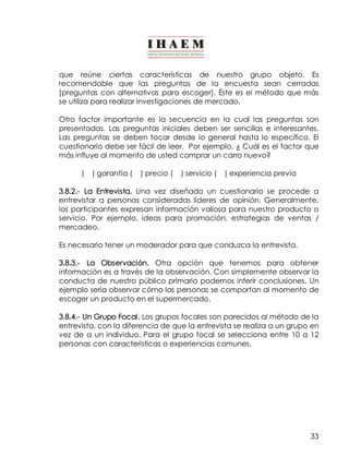 que reúne ciertas características de nuestro grupo objeto. Es 
recomendable que las preguntas de la encuesta sean cerradas 
[preguntas con alternativas para escoger]. Éste es el método que más 
se utiliza para realizar investigaciones de mercado. 
Otro factor importante es la secuencia en la cual las preguntas son 
presentadas. Las preguntas iniciales deben ser sencillas e interesantes. 
Las preguntas se deben tocar desde lo general hasta lo específico. El 
cuestionario debe ser fácil de leer. Por ejemplo, ¿ Cuál es el factor que 
más influye al momento de usted comprar un carro nuevo? 
33 
( ) garantía ( ) precio ( ) servicio ( ) experiencia previa 
3.8.2.­La 
Entrevista. Una vez diseñado un cuestionario se procede a 
entrevistar a personas consideradas líderes de opinión. Generalmente, 
los participantes expresan información valiosa para nuestro producto o 
servicio. Por ejemplo, ideas para promoción, estrategias de ventas / 
mercadeo. 
Es necesario tener un moderador para que conduzca la entrevista. 
3.8.3.­La 
Observación. Otra opción que tenemos para obtener 
información es a través de la observación. Con simplemente observar la 
conducta de nuestro público primario podemos inferir conclusiones. Un 
ejemplo sería observar cómo las personas se comportan al momento de 
escoger un producto en el supermercado. 
3.8.4.­Un 
Grupo Focal. Los grupos focales son parecidos al método de la 
entrevista, con la diferencia de que la entrevista se realiza a un grupo en 
vez de a un individuo. Para el grupo focal se selecciona entre 10 a 12 
personas con características o experiencias comunes. 
 