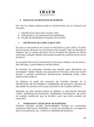 35 
5. ETAPAS DE LOS PROYECTOS DE INVERSIÓN 
Son tres las etapas básicas para la conformación de un proyecto de 
inversión. 
I. Identificación de la idea, la gran visión 
II. Anteproyecto, estudio previo de factibilidad 
III. Estudio de factibilidad o Proyecto de Inversión 
I. Identificación de la idea, la gran visión 
Se crea un documento en el que se menciona la gran visión o la idea 
que se quiere alcanzar con el proyecto de inversión. Aquí se describe el 
objetivo que se quiere alcanzar, con la finalidad de planear en forma 
acertada cualquier detalle que pueda ayudarnos a perfeccionar dicho 
proyecto. 
Se recopila información (información financiera, histórica, de los datos y 
del mercado.), para realizar el estudio previo. 
Se escriben los bosquejos iniciales que servirán para determinar las 
estrategias "viables" desde una perspectiva financiera antes de invertir 
tiempo y energía escribiendo descripciones detalladas sobre cada 
aspecto del proyecto. 
Se elabora un perfil del proyecto de inversión basado en la 
identificación de las fortalezas y debilidades del proyecto, asimismo se 
describirán los asuntos críticos que el proyecto de inversión enfrenta. 
Derivado de esta primera etapa se obtiene un documento llamado 
“perfil”, detallando las fortalezas y debilidades del proyecto, así como 
los posibles obstáculos que se tendrán, para que estos puedan ser 
superados. 
II. Anteproyecto, estudio previo de factibilidad 
También llamado estudio prefactibilidad. Consiste en comprobar 
mediante información detallada, a través de estadísticas, la magnitud 
de la competencia, etc., mostrar la viabilidad del proyecto. 
 
