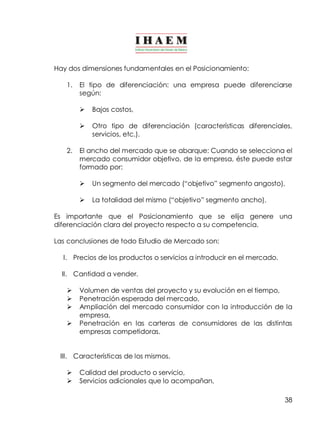 38 
Hay dos dimensiones fundamentales en el Posicionamiento: 
1. El tipo de diferenciación: una empresa puede diferenciarse 
según: 
Ø Bajos costos, 
Ø Otro tipo de diferenciación (características diferenciales, 
servicios, etc.). 
2. El ancho del mercado que se abarque: Cuando se selecciona el 
mercado consumidor objetivo, de la empresa, éste puede estar 
formado por: 
Ø Un segmento del mercado (“objetivo” segmento angosto), 
Ø La totalidad del mismo (“objetivo” segmento ancho). 
Es importante que el Posicionamiento que se elija genere una 
diferenciación clara del proyecto respecto a su competencia. 
Las conclusiones de todo Estudio de Mercado son: 
I. Precios de los productos o servicios a introducir en el mercado. 
II. Cantidad a vender. 
Ø Volumen de ventas del proyecto y su evolución en el tiempo, 
Ø Penetración esperada del mercado, 
Ø Ampliación del mercado consumidor con la introducción de la 
empresa, 
Ø Penetración en las carteras de consumidores de las distintas 
empresas competidoras. 
III. Características de los mismos. 
Ø Calidad del producto o servicio, 
Ø Servicios adicionales que lo acompañan, 
 