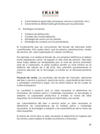 Ø Características especiales (empaque, servicio a domicilio, etc.), 
Ø Características diferenciales generadas por la publicidad. 
IV. Estrategia Comercial. 
39 
Ø Cadena de distribución, 
Ø Canales de Comercialización , 
Ø Estrategia de venta con los clientes, 
Ø Estrategia de compra con los proveedores. 
Es fundamental que las conclusiones del Estudio de Mercado estén 
cuantificadas. Esto quiere decir, que los precios, penetraciones, niveles 
de servicio, etc. sean expresados en valores numéricos. 
Por ejemplo, si se realiza el Estudio de una empresa telefónica se deben 
evitar expresiones como: "se logrará un alto nivel de servicio". Más bien 
estas frases deben ser remplazadas por: el nivel de servicio promedio 
será de 2 cortes/año, la señal auditiva tendrá un nivel mínimo en el 
teléfono del cliente de 5 dB (mV). Esto permitirá posteriormente la 
correcta elección de la tecnología a instalar en el dimensionamiento 
físico. 
Proyecto de ventas. Los resultados del estudio de mercado, demanda 
del bien o servicio a producir, precio de venta, características del mismo 
y estrategia comercial a seguir, son los datos básicos de los cuales se 
nutrirá el proyecto. 
La cantidad a producir será un dato necesario al determinar los 
inventarios de materia prima y materiales necesarios, la tecnología a 
adoptar, la capacidad productiva a instalar, la mano de obra 
requerida, los inventarios de producto terminado y las ventas. 
Las características del bien o servicio serán un dato necesario al 
determinar las características de la materia prima y materiales 
necesarios, la tecnología a adoptar y las características de la mano de 
obra requerida. 
El precio de venta será un dato necesario al determinar los ingresos por 
las ventas y para realizar el análisis económico y financiero. 
 