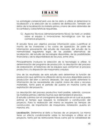 La estrategia comercial será uno de los dato a utilizar al determinar la 
localización y la selección de la cadena de distribución. También son 
datos de la localización la materia prima y mano de obra obtenidos de 
la cantidad y características requeridas. 
C) Aspectos Técnicos (dimensionamiento físico): Se hará un análisis 
sobre el equipo o innovaciones tecnológicas con las que 
contará el proyecto. 
El estudio tiene por objetivo proveer información para cuantificar el 
monto de las inversiones y los costos de operación. Se parte de 
información proveniente del estudio de mercado, del estudio de la 
normatividad regulatoria legal, de las posibles alternativas de 
localización, del estudio de tecnologías disponibles, de las posibilidades 
financieras y de la disponibilidad de recursos, entre otros. 
Principalmente involucra la selección de la tecnología a utilizar, la 
determinación del programa de producción, la descripción del proceso 
de elaboración, el balanceo de los equipos que conforman el proceso 
productivo y la disposición de maquinaria y equipo. 
Uno de los resultados de este estudio será determinar la función de 
producción que optimice la utilización de los recursos disponibles para la 
producción del bien o servicio deseado. De aquí podrá obtenerse la 
información de las necesidades de capital, mano de obra y recursos 
materiales, tanto para el período de puesta en marcha como de 
explotación del proyecto. 
La descripción del proceso productivo hará posible, además, conocer 
las materias primas y demás insumos que demandará el proceso. 
El estudio culmina con el cronograma de ejecución en el cual se puede 
estimar el tiempo que requiere la instalación y construcción del 
proyecto. Para la realización del mismo se requiere los tiempos de 
construcción, de importación de maquinaria, instalación, puesta en 
marcha, etc. 
Localización. Determina el éxito o fracaso de un proyecto. La misma 
tiene un efecto condicionante sobre la tecnología a utilizar en el 
proyecto, tanto por las restricciones físicas como por la variabilidad de 
40 
 