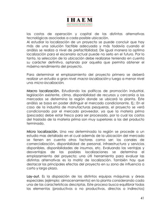 los costos de operación y capital de las distintas alternativas 
tecnológicas asociadas a cada posible ubicación. 
Al estudiar la localización de un proyecto se puede concluir que hay 
más de una solución factible adecuada y más todavía cuando el 
análisis se realiza a nivel de prefactibilidad. De igual manera la optima 
localización para el escenario actual puede no serlo en el futuro. Por lo 
tanto, la selección de la ubicación debe realizarse teniendo en cuenta 
su carácter definitivo, optando por aquella que permita obtener el 
máximo rendimiento del proyecto. 
Para determinar el emplazamiento del proyecto primero se deberá 
realizar un estudio a gran nivel macro localización y luego a menor nivel 
una micro localización. 
Macro localización. Estudiando las políticas de promoción industrial, 
legislación existente, clima, disponibilidad de recursos y cercanía a los 
mercados se determina la región donde se ubicará la planta. Éste 
análisis se basa en poder distinguir el mercado condicionante. Ej.: En el 
caso de la industria de manufacturas pesqueras, el proyecto se verá 
condicionado por el mercado proveedor, ya que la materia prima 
(pescado) debe estar fresco para ser procesado, por lo cual los costos 
del traslado de la materia prima son muy superiores a los del producto 
terminado. 
Micro localización. Una vez determinada la región se procede a un 
estudio mas detallado en el cual además de la ubicación del mercado 
se tienen en cuenta otros factores como ser: los canales de 
comercialización, disponibilidad de personal, infraestructura y servicios 
disponibles, disponibilidades de insumos, etc. Evaluando las ventajas y 
desventajas de las posibles localizaciones se determina el 
emplazamiento del proyecto; una útil herramienta para evaluar las 
distintas alternativas es la matriz de localización. También hay que 
destacar los principales efectos del proyecto en su zona de influencia a 
corto y largo plazo. 
Lay­out. 
Es la disposición de los distintos equipos máquinas y áreas 
especiales (ejémplo: almacenamiento) en la planta considerando cada 
una de las características descriptas. Este proceso busca equilibrar todos 
los elementos (productivos o no productivos, directos o indirectos) 
41 
 