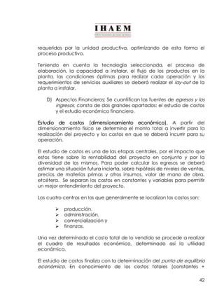 requeridos por la unidad productiva, optimizando de esta forma el 
proceso productivo. 
Teniendo en cuenta la tecnología seleccionada, el proceso de 
elaboración, la capacidad a instalar, el flujo de los productos en la 
planta, las condiciones óptimas para realizar cada operación y los 
requerimientos de servicios auxiliares se deberá realizar el lay­out 
de la 
planta a instalar. 
D) Aspectos Financieros: Se cuantifican las fuentes de egresos y los 
ingresos , consta de dos grandes apartados: el estudio de costos 
y el estudio económico financiero. 
Estudio de costos (dimensionamiento económico). A partir del 
dimensionamiento físico se determina el monto total a invertir para la 
realización del proyecto y los costos en que se deberá incurrir para su 
operación. 
El estudio de costos es una de las etapas centrales, por el impacto que 
estos tiene sobre la rentabilidad del proyecto en conjunto y por la 
diversidad de los mismos. Para poder calcular los egresos se deberá 
estimar una situación futura incierta, sobre hipótesis de niveles de ventas, 
precios de materias primas y otros insumos, valor de mano de obra, 
etcétera. Se separan los costos en constantes y variables para permitir 
un mejor entendimiento del proyecto. 
Los cuatro centros en los que generalmente se localizan los costos son: 
42 
Ø producción, 
Ø administración, 
Ø comercialización y 
Ø finanzas. 
Una vez determinado el costo total de lo vendido se procede a realizar 
el cuadro de resultados económico, determinado así la utilidad 
económica. 
El estudio de costos finaliza con la determinación del punto de equilibrio 
económico. En conocimiento de los costos totales (constantes + 
 