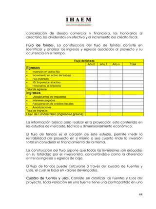 cancelación de deuda comercial y financiera, los honorarios al 
directorio, los dividendos en efectivo y el incremento del crédito fiscal. 
Flujo de fondos. La construcción del flujo de fondos consiste en 
identificar y analizar los ingresos y egresos asociados al proyecto y su 
ocurrencia en el tiempo. 
44 
Flujo de fondos 
Año 0 Año 1 Año n Total 
Egresos 
· Inversión en activo fijo 
· Incremento en activo de trabajo 
· IVA inversión 
· IG/ Impuestos al activo 
· Honorarios al directorio 
Total de egresos 
Ingresos 
· Utilidad antes de impuestos 
· Intereses pagados 
· Recuperación de créditos fiscales 
· Amortizaciones 
Total de Ingresos 
Flujo de Fondos Neto (Ingresos­Egresos) 
La información básica para realizar esta proyección esta contenida en 
los estudios de mercado, técnico y dimensionamiento económico. 
El flujo de fondos es el corazón de éste estudio, permite medir la 
rentabilidad del proyecto en si mismo o sea cuanto rinde la inversión 
total sin considerar el financiamiento de la misma. 
La construcción del flujo supone que todas las inversiones son erogadas 
en su totalidad por el inversionista, concretándose como la diferencia 
entre los ingresos y egresos de caja. 
El flujo de fondos puede calcularse a través del cuadro de Fuentes y 
Usos, el cual se basa en valores devengados. 
Cuadro de fuentes y usos. Consiste en clasificar las Fuentes y Usos del 
proyecto. Toda variación en una fuente tiene una contrapartida en uno 
 