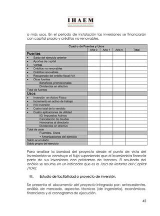 o más usos. En el período de instalación las inversiones se financiarán 
con capital propio y créditos no renovables. 
45 
Cuadro de Fuentes y Usos 
Año 0 Año 1 Año n Total 
Fuentes 
· Saldo del ejercicio anterior 
· Aportes de capital 
· Ventas 
· Créditos no renovables 
· Créditos renovables 
· Recuperado del crédito fiscal IVA 
· Otras fuentes 
Beneficios promocionales 
Dividendos en efectivo 
Total de fuentes 
Usos 
· Inversión en Activo Físico 
· Incremento en activo de trabajo 
· IVA inversión 
· Costro total de lo vendido 
· Cuatro aplicaciones de utilidad 
IG/ Impuestos Activos 
Cancelación de deudas 
Honorarios al directorio 
Dividendos en efectivo 
Total de usos 
Fuentes­Usos 
+ Amortizaciones del ejercicio 
Saldo acumulado 
Saldo propio del ejercicio 
Para analizar la bondad del proyecto desde el punto de vista del 
inversionista se construye el flujo suponiendo que el inversionista financia 
parte de sus inversiones con préstamos de terceros. El resultado del 
análisis se resume en un indicador que es la Tasa de Retorno del Capital 
(TOR). 
III. Estudio de factibilidad o proyecto de inversión. 
Se presenta el documento del proyecto integrado por: antecedentes, 
análisis de mercado, aspectos técnicos (de ingeniería), económicos­financieros 
y el cronograma de ejecución. 
 