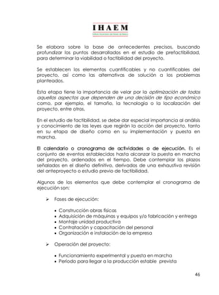Se elabora sobre la base de antecedentes precisos, buscando 
profundizar los puntos desarrollados en el estudio de prefactibilidad, 
para determinar la viabilidad o factibilidad del proyecto. 
Se establecen los elementos cuantificables y no cuantificables del 
proyecto, así como las alternativas de solución a los problemas 
planteados. 
Esta etapa tiene la importancia de velar por la optimización de todos 
aquellos aspectos que dependen de una decisión de tipo económico 
como, por ejemplo, el tamaño, la tecnología o la localización del 
proyecto, entre otros. 
En el estudio de factibilidad, se debe dar especial importancia al análisis 
y conocimiento de las leyes que regirán la acción del proyecto, tanto 
en su etapa de diseño como en su implementación y puesta en 
marcha. 
El calendario o cronograma de actividades o de ejecución. Es el 
conjunto de eventos establecidos hasta alcanzar la puesta en marcha 
del proyecto, ordenados en el tiempo. Debe contemplar los plazos 
señalados en el diseño definitivo, derivados de una exhaustiva revisión 
del anteproyecto o estudio previo de factibilidad. 
Algunos de los elementos que debe contemplar el cronograma de 
ejecución son: 
46 
Ø Fases de ejecución: 
· Construcción obras físicas 
· Adquisición de máquinas y equipos y/o fabricación y entrega 
· Montaje unidad productiva 
· Contratación y capacitación del personal 
· Organización e instalación de la empresa 
Ø Operación del proyecto: 
· Funcionamiento experimental y puesta en marcha 
· Período para llegar a la producción estable prevista 
 