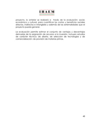 proyecto, lo anterior se realizará a través de la evaluación: social, 
económica y cultural, para cuantificar los costos y beneficios sociales 
directos, indirectos e intangibles y además de las externalidades que el 
proyecto pueda generar. 
La evaluación permite estimar el conjunto de ventajas y desventajas 
derivadas de la asignación de recursos a la inversión, incluyen estudios 
de carácter técnico; de diseño, de selección de tecnologías y de 
comercialización; de provisión de materias primas. 
48 
 