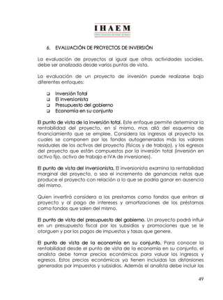 49 
6. EVALUACIÓN DE PROYECTOS DE INVERSIÓN 
La evaluación de proyectos al igual que otras actividades sociales, 
debe ser analizada desde varios puntos de vista. 
La evaluación de un proyecto de inversión puede realizarse bajo 
diferentes enfoques: 
q Inversión Total 
q El inversionista 
q Presupuesto del gobierno 
q Economía en su conjunto 
El punto de vista de la inversión total. Este enfoque permite determinar la 
rentabilidad del proyecto, en sí mismo, mas allá del esquema de 
financiamiento que se emplee. Considera los ingresos al proyecto los 
cuales se componen por los fondos autogenerados más los valores 
residuales de los activos del proyecto (físicos y de trabajo), y los egresos 
del proyecto que están compuestos por la inversión total (inversión en 
activo fijo, activo de trabajo e IVA de inversiones). 
El punto de vista del inversionista. El inversionista examina la rentabilidad 
marginal del proyecto, o sea el incremento de ganancias netas que 
produce el proyecto con relación a lo que se podría ganar en ausencia 
del mismo. 
Quien invertirá considera a los prestamos como fondos que entran al 
proyecto y al pago de intereses y amortizaciones de los préstamos 
como fondos que salen del mismo. 
El punto de vista del presupuesto del gobierno. Un proyecto podrá influir 
en un presupuesto fiscal por los subsidios y promociones que se le 
otorguen y por los pagos de impuestos y tasas que genere. 
El punto de vista de la economía en su conjunto. Para conocer la 
rentabilidad desde el punto de vista de la economía en su conjunto, el 
analista debe tomar precios económicos para valuar los ingresos y 
egresos. Estos precios económicos ya tienen incluidas las distorsiones 
generadas por impuestos y subsidios. Además el analista debe incluir las 
 