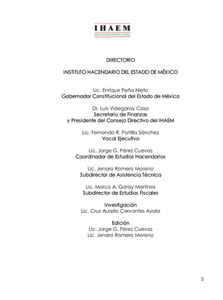 5 
DIRECTORIO 
INSTITUTO HACENDARIO DEL ESTADO DE MÉXICO 
Lic. Enrique Peña Nieto 
Gobernador Constitucional del Estado de México 
Dr. Luis Videgaray Caso 
Secretario de Finanzas 
y Presidente del Consejo Directivo del IHAEM 
Lic. Fernando R. Portilla Sánchez 
Vocal Ejecutivo 
Lic. Jorge G. Pérez Cuevas 
Coordinador de Estudios Hacendarios 
Lic. Jenaro Romero Moreno 
Subdirector de Asistencia Técnica 
Lic. Marco A. Garay Martínez 
Subdirector de Estudios Fiscales 
Investigación 
Lic. Cruz Aurelio Cervantes Ayala 
Edición 
Lic. Jorge G. Pérez Cuevas 
Lic. Jenaro Romero Moreno 
 