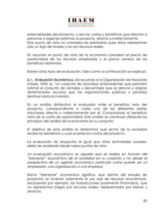 externalidades del proyecto, o sea los costos y beneficios que afectan a 
personas o regiones externas al proyecto, directa o indirectamente. 
Este punto de vista no considera los prestamos pues éstos representan 
sólo un flujo de fondos y no son recursos reales. 
En resumen el punto de vista de la economía considera el precio de 
oportunidad de los recursos empleados y el precio sombra de los 
beneficios obtenidos. 
Existen otros tipos de evaluación, tales como a continuación se explican. 
6.1.­Evaluación 
Económica. De acuerdo a la Organización de Naciones 
Unidas, ONU es “un conjunto de (estudios) antecedentes que permiten 
estimar el conjunto de ventajas y desventajas que se derivan y asignar 
determinados recursos que las organizaciones públicas o privadas 
destinan para la inversión. 
En un análisis distributivo el evaluador mide el beneficio neto del 
proyecto, correspondiente a cada una de las diferentes partes 
afectadas directa o indirectamente por él. Comparando el beneficio 
neto de su costo de oportunidad. Este análisis se construye utilizando los 
principios del análisis de la economía en su conjunto. 
El objetivo de este análisis es determinar que sector de la sociedad 
recibe los beneficios y cual acarrea los costos del proyecto. 
La evaluación de proyectos al igual que otras actividades sociales, 
debe ser analizada desde varios puntos de vista. 
La evaluación económica es aquella que se realiza en función del 
“bienestar” económico de la sociedad en su conjunto y no desde la 
perspectiva de un agente económico particular como puede ser un 
empresario, una organización o una empresa. 
Dicho “bienestar” económico significa, que dentro del estudio de 
proyectos se evalúan solamente el uso real de recursos económicos, 
excluyendo por ejemplo, las transacciones puramente financieras, que 
no representan pagos por recursos reales, representados por bienes y 
servicios. 
50 
 