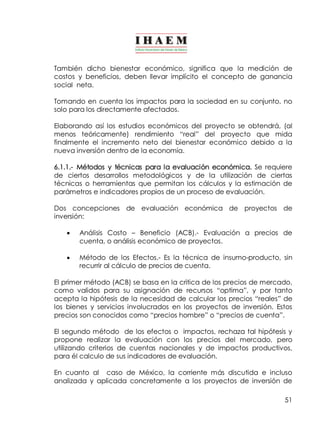 También dicho bienestar económico, significa que la medición de 
costos y beneficios, deben llevar implícito el concepto de ganancia 
social neta. 
Tomando en cuenta los impactos para la sociedad en su conjunto, no 
solo para los directamente afectados. 
Elaborando así los estudios económicos del proyecto se obtendrá, (al 
menos teóricamente) rendimiento “real” del proyecto que mida 
finalmente el incremento neto del bienestar económico debido a la 
nueva inversión dentro de la economía. 
6.1.1.­Métodos 
y técnicas para la evaluación económica. Se requiere 
de ciertos desarrollos metodológicos y de la utilización de ciertas 
técnicas o herramientas que permitan los cálculos y la estimación de 
parámetros e indicadores propios de un proceso de evaluación. 
Dos concepciones de evaluación económica de proyectos de 
inversión: 
· Análisis Costo – Beneficio (ACB).­Evaluación 
a precios de 
51 
cuenta, o análisis económico de proyectos. 
· Método de los Efectos.­Es 
la técnica de insumo­producto, 
sin 
recurrir al cálculo de precios de cuenta. 
El primer método (ACB) se basa en la critica de los precios de mercado, 
como validos para su asignación de recursos “optima”, y por tanto 
acepta la hipótesis de la necesidad de calcular los precios “reales” de 
los bienes y servicios involucrados en los proyectos de inversión. Estos 
precios son conocidos como “precios hombre” o “precios de cuenta”. 
El segundo método de los efectos o impactos, rechaza tal hipótesis y 
propone realizar la evaluación con los precios del mercado, pero 
utilizando criterios de cuentas nacionales y de impactos productivos, 
para él calculo de sus indicadores de evaluación. 
En cuanto al caso de México, la corriente más discutida e incluso 
analizada y aplicada concretamente a los proyectos de inversión de 
 
