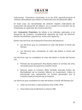 instituciones financieras nacionales, es la de ACB, específicamente el 
método desarrollado por el Banco Interamericano de Desarrollo (BID). 
En todo caso, las necesidades de obtener mejores indicadores de 
evaluación de proyectos en México, va a consistir en el esfuerzo de los 
interesados en aplicarse de manera efectiva. 
6.2.­Evaluación 
Financiera. Se refiere a los métodos aplicados a los 
proyectos de inversión, considerando aspectos de flujos de efectivo, 
estado de pérdidas y ganancias, entre otros aspectos. 
Existen dos técnicas de evaluación financiera del proyecto: 
Ø Las técnicas que no consideran el valor del dinero a través del 
52 
tiempo. 
Ø Las técnicas que consideran el valor del dinero a través del 
tiempo. 
Las técnicas que no consideran el valor del dinero a través del tiempo 
son: 
Ø Periodo de recuperación (Pay Back) Indica el número de años 
necesario para recuperar la inversión inicial. 
Ø Retorno sobre la inversión (ROI) También llamado Índice de 
Rentabilidad de la Inversión (Return on Investment). Indica el 
porcentaje que representan los fondos generados por la 
inversión sobre el importe de la inversión. 
Las técnicas que consideran el valor del dinero a través del tiempo son: 
Ø Valor actual neto o valor presente neto (VAN, VPN) 
Ø Tasa interna de rendimiento o retorno (TIR) 
 