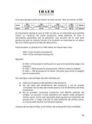 Si la tasa de descuento es mayor, el valor actual neto es menor, al 20%. 
54 
VAN= __100__ 
1 + 0.20 + __100__ 
(1+0.20) (1+0.20) + __100__ 
(1.2) (1.2) (1.2) + __100__ 
(1.20)4 
= 258.86 
VAN= 83.33 + 69.44 + 57.87 + 48.22 = 258.86 
Es importante destacar que el VAN no sólo es un indicador que permite 
hacer un “ranking” de varios proyectos. Mide además, el valor o 
excedente generado por el proyecto, por encima de lo que será 
producido por los mismos fondos si la inversión se colocase en un plazo 
fijo con interés igual a la tasa de descuento. 
Para aceptar un proyecto su VAN debe ser mayor que cero. 
VAN > 0 Se acepta el proyecto 
VAN <=0 Se rechaza el proyecto 
Ejemplo: 
Si VAN = 0 El proyecto renta justo lo que el inversionista exige a la 
inversión. 
Si VAN = 100 El proyecto proporciona 100 por sobre lo exigido. 
Si VAN = ­100 
Al proyecto le faltan 100 para que rente lo exigido 
por el inversionista. 
Las ventajas y desventajas de este método son: 
q Indica la magnitud del beneficio del proyecto. 
q No da idea del rendimiento del proyecto y no se puede 
comparar con la tasa de interés pasiva o el rendimiento de otras 
inversiones. 
q No se pueden comparar proyectos con distinto período de 
análisis. La solución a este problema en repetir cada proyecto 
tantas veces como sea necesario para igualar los horizontes de 
proyección, y luego calcular el valor presente de ambas series, 
lo cual puede resultar sumamente tedioso. 
A pesar de las desventaja, es el criterio de evaluación más confiable. 
 
