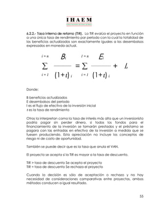 6.2.2.­Tasa 
interna de retorno (TIR). La TIR evalúa el proyecto en función 
a una única tasa de rendimiento por período con la cual la totalidad de 
los beneficios actualizados son exactamente iguales a los desembolsos 
expresados en moneda actual. 
55 
i = n Bi I = n Ei 
å ­­­­­­­­­­­­­­­­= 
å ­­­­­­­­­­­­­­­­­­ 
+ Io 
i = 1 (1+t) i i = 1 (1+t) i 
Donde: 
B beneficios actualizados 
E desembolsos del periodo 
I es el flujo de efectivo de la inversión inicial 
t es la tasa de rendimiento 
Otros la interpretan como la tasa de interés más alta que un inversionista 
podría pagar sin perder dinero, si todos los fondos para el 
financiamiento de la inversión se tomarán prestados y el préstamo se 
pagara con las entradas en efectivo de la inversión a medida que se 
fuesen produciendo. Esta apreciación no incluye los conceptos de 
riesgo ni de costo de oportunidad. 
También se puede decir que es la tasa que anula el VAN. 
El proyecto se acepta si la TIR es mayor a la tasa de descuento. 
TIR > tasa de descuento Se acepta el proyecto 
TIR = tasa de descuento Se rechaza el proyecto 
Cuando la decisión es sólo de aceptación o rechazo y no hay 
necesidad de consideraciones comparativas entre proyectos, ambos 
métodos conducen a igual resultado. 
 