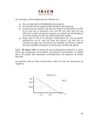56 
Las ventajas y desventajas de este método son: 
q Da una idea de la rentabilidad del proyecto. 
q No da idea de la magnitud del beneficio del proyecto. 
q Supone que los ingresos del flujo de fondos se reinvierten a la TIR. 
En el caso de un proyecto con una TIR muy alta, esto es muy 
difícil de cumplir, porque los ingresos no podrán ser reinvertidos a 
una tasa mayor al costo de oportunidad del capital. 
q Dado que la TIR es la solución matemática de una ecuación 
polinómica, en el caso de flujos de fondos con más de un 
cambio de signo las soluciones son múltiples. El número máximo 
de tasas posibles será igual al número de cambios de signos. 
6.2.3.­TIR 
versus VAN. Cuando de busca jerarquizar proyectos u optar 
entre dos propuestas de inversión mutuamente excluyentes, el criterio 
de la TIR puede dar resultados contradictorios con respecto al criterio 
del VAN. 
La relación entre el Valor Actual Neto, VAN y la tasa de descuento es 
negativa 
VAN 
$316.97 
$258.86 
PRO YECTO “A” 
TIR (A) 
10% 20% r 
 