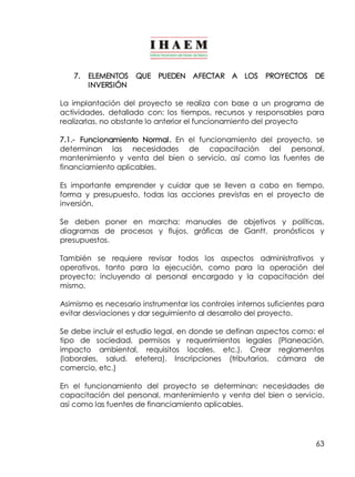 7. ELEMENTOS QUE PUEDEN AFECTAR A LOS PROYECTOS DE 
63 
INVERSIÓN 
La implantación del proyecto se realiza con base a un programa de 
actividades, detallado con: los tiempos, recursos y responsables para 
realizarlas, no obstante lo anterior el funcionamiento del proyecto 
7.1.­Funcionamiento 
Normal. En el funcionamiento del proyecto, se 
determinan las necesidades de capacitación del personal, 
mantenimiento y venta del bien o servicio, así como las fuentes de 
financiamiento aplicables. 
Es importante emprender y cuidar que se lleven a cabo en tiempo, 
forma y presupuesto, todas las acciones previstas en el proyecto de 
inversión. 
Se deben poner en marcha: manuales de objetivos y políticas, 
diagramas de procesos y flujos, gráficas de Gantt, pronósticos y 
presupuestos. 
También se requiere revisar todos los aspectos administrativos y 
operativos, tanto para la ejecución, como para la operación del 
proyecto; incluyendo al personal encargado y la capacitación del 
mismo. 
Asimismo es necesario instrumentar los controles internos suficientes para 
evitar desviaciones y dar seguimiento al desarrollo del proyecto. 
Se debe incluir el estudio legal, en donde se definan aspectos como: el 
tipo de sociedad, permisos y requerimientos legales (Planeación, 
impacto ambiental, requisitos locales, etc.). Crear reglamentos 
(laborales, salud, etetera). Inscripciones (tributarios, cámara de 
comercio, etc.) 
En el funcionamiento del proyecto se determinan: necesidades de 
capacitación del personal, mantenimiento y venta del bien o servicio, 
así como las fuentes de financiamiento aplicables. 
 
