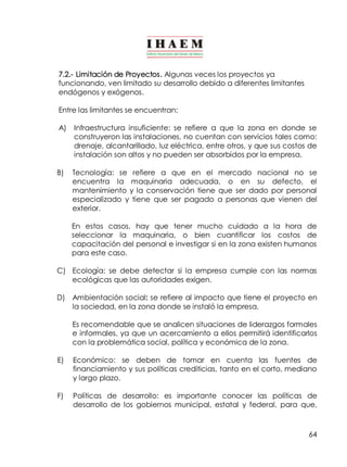 7.2.­Limitación 
de Proyectos. Algunas veces los proyectos ya 
funcionando, ven limitado su desarrollo debido a diferentes limitantes 
endógenos y exógenos. 
Entre las limitantes se encuentran: 
A) Infraestructura insuficiente: se refiere a que la zona en donde se 
construyeron las instalaciones, no cuentan con servicios tales como: 
drenaje, alcantarillado, luz eléctrica, entre otros, y que sus costos de 
instalación son altos y no pueden ser absorbidos por la empresa. 
B) Tecnología: se refiere a que en el mercado nacional no se 
encuentra la maquinaria adecuada, o en su defecto, el 
mantenimiento y la conservación tiene que ser dado por personal 
especializado y tiene que ser pagado a personas que vienen del 
exterior. 
En estos casos, hay que tener mucho cuidado a la hora de 
seleccionar la maquinaria, o bien cuantificar los costos de 
capacitación del personal e investigar si en la zona existen humanos 
para este caso. 
C) Ecología: se debe detectar si la empresa cumple con las normas 
64 
ecológicas que las autoridades exigen. 
D) Ambientación social: se refiere al impacto que tiene el proyecto en 
la sociedad, en la zona donde se instaló la empresa. 
Es recomendable que se analicen situaciones de liderazgos formales 
e informales, ya que un acercamiento a ellos permitirá identificarlos 
con la problemática social, política y económica de la zona. 
E) Económico: se deben de tomar en cuenta las fuentes de 
financiamiento y sus políticas crediticias, tanto en el corto, mediano 
y largo plazo. 
F) Políticas de desarrollo: es importante conocer las políticas de 
desarrollo de los gobiernos municipal, estatal y federal, para que, 
 