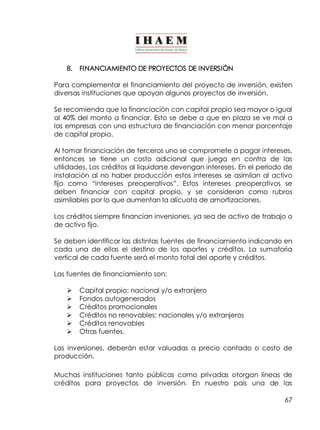 67 
8. FINANCIAMIENTO DE PROYECTOS DE INVERSIÓN 
Para complementar el financiamiento del proyecto de inversión, existen 
diversas instituciones que apoyan algunos proyectos de inversión. 
Se recomienda que la financiación con capital propio sea mayor o igual 
al 40% del monto a financiar. Esto se debe a que en plaza se ve mal a 
las empresas con una estructura de financiación con menor porcentaje 
de capital propio. 
Al tomar financiación de terceros uno se compromete a pagar intereses, 
entonces se tiene un costo adicional que juega en contra de las 
utilidades. Los créditos al liquidarse devengan intereses. En el período de 
instalación al no haber producción estos intereses se asimilan al activo 
fijo como “intereses preoperativos”. Estos intereses preoperativos se 
deben financiar con capital propio, y se consideran como rubros 
asimilables por lo que aumentan la alícuota de amortizaciones. 
Los créditos siempre financian inversiones, ya sea de activo de trabajo o 
de activo fijo. 
Se deben identificar las distintas fuentes de financiamiento indicando en 
cada una de ellas el destino de los aportes y créditos. La sumatoria 
vertical de cada fuente será el monto total del aporte y créditos. 
Las fuentes de financiamiento son: 
Ø Capital propio: nacional y/o extranjero 
Ø Fondos autogenerados 
Ø Créditos promocionales 
Ø Créditos no renovables: nacionales y/o extranjeros 
Ø Créditos renovables 
Ø Otras fuentes. 
Las inversiones, deberán estar valuadas a precio contado o costo de 
producción. 
Muchas instituciones tanto públicas como privadas otorgan líneas de 
créditos para proyectos de inversión. En nuestro país una de las 
 