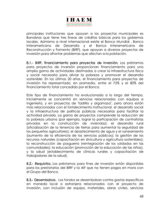 principales instituciones que apoyan a los proyectos municipales es 
Banobras que tiene tres líneas de créditos básicas para los gobiernos 
locales. Asimismo a nivel internacional existe el Banco Mundial , Banco 
Interamericano de Desarrollo y el Banco Interamericano de 
Reconstrucción y Fomento (BIRF), que apoyan a diversos proyectos de 
inversión para afrontar problemas que afectan a la población. 
8.1.­BIRF, 
financiamiento para proyectos de inversión. Los préstamos 
para proyectos de inversión proporcionan financiamiento para una 
amplia gama de actividades destinadas a crear la infraestructura física 
y social necesaria para aliviar la pobreza y promover el desarrollo 
sostenible. En los últimos 20 años, el financiamiento para proyectos de 
inversión ha representado, en promedio, entre el 75% y el 80% del 
financiamiento total concedido por el Banco. 
Este tipo de financiamiento ha evolucionado a lo largo del tiempo. 
Inicialmente se concentró en servicios relacionados con equipos e 
ingeniería, y en proyectos de "ladrillo y argamasa", pero ahora están 
más relacionados con el fortalecimiento institucional, el desarrollo social 
y la infraestructura de políticas públicas necesarias para facilitar la 
actividad privada. La gama de proyectos comprende la reducción de 
la pobreza urbana (por ejemplo, lograr la participación de contratistas 
privados en la construcción de viviendas); el desarrollo rural 
(oficialización de la tenencia de tierras para aumentar la seguridad de 
los pequeños agricultores); el abastecimiento de agua y el saneamiento 
(aumento de la eficiencia de los servicios públicos); la gestión de los 
recursos naturales (capacitación en silvicultura y agricultura sostenibles); 
la reconstrucción de posguerra (reintegración de los soldados en las 
comunidades); la educación (promoción de la educación de las niñas), 
y la salud (establecimiento de clínicas rurales y capacitación de 
trabajadores de la salud). 
8.2.­Requisitos. 
Los préstamos para fines de inversión están disponibles 
para los prestatarios del BIRF y la AIF que no tienen pagos en mora con 
el Grupo del Banco. 
8.3.­Desembolsos. 
Los fondos se desembolsan contra gastos específicos 
en moneda local o extranjera relacionados con el proyecto de 
inversión, con inclusión de equipo, materiales, obras civiles, servicios 
68 
 