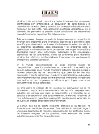técnicos y de consultoría, estudios y costos incrementarles recurrentes 
identificados con anterioridad. La adquisición de estos bienes y la 
contratación de estas obras y servicios son un aspecto importante de la 
ejecución del proyecto. Para garantizar resultados satisfactorios, en el 
convenio de préstamo se pueden incluir condiciones de desembolso 
para determinados componentes del proyecto. 
8.4.­Instrumentos. 
La gran mayoría de los préstamos para proyectos de 
inversión son préstamos para inversiones específicas o préstamos para 
inversión y mantenimiento sectoriales. Recientemente se han introducido 
los préstamos adaptables para programas y los préstamos para el 
aprendizaje y la innovación, a fin de permitir una mayor innovación y 
flexibilidad. Existen otros instrumentos adaptados a las necesidades 
específicas de los prestatarios, como los préstamos para asistencia 
técnica, los préstamos a intermediarios financieros y los préstamos de 
emergencia para recuperación. 
En el mundo contemporáneo se exige altísimos niveles de 
competitividad para los profesiones en economía y aquellos que 
desean adentrarse en el mundo financiero adquiere especial énfasis el 
manejo adecuado de las herramientas que para tal fin han sido 
construidas a través del tiempo. Es así como las instituciones educativas 
han implementado los cursos de matemáticas financieras, o ingeniería 
económica, en sus programas académicos para lograr una mayor 
competitividad de sus egresados. 
De otra parte la calidad de los estudios de preinversión no se ha 
mantenido a la par de las necesidades cada vez más complejas de la 
industria. Las normas que rigen la preparación y evaluación de los 
estudios, y el detalle con que estos se realizan, a menudo no son de un 
nivel suficiente para garantizar la adopción de decisiones racionales en 
las sucesivas etapas del proceso de preinversión. 
Es común que no se preste suficiente atención a los factores no 
financieros en decisiones financieras. Esta deficiencia ha dado lugar a 
una mala asignación de recursos, largos períodos de gestación, costos 
de inversión mayores de los previstos, tasas elevadas de errores 
industriales o crecimientos desequilibrados. 
69 
 