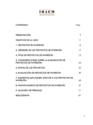 7 
CONTENIDO Pág. 
PRESENTACIÓN 9 
OBJETIVOS DE LA GUÍA 11 
1. PROYECTOS DE INVERSIÓN 13 
2. ORÍGENES DE LOS PROYECTOS DE INVERSIÓN 17 
3. TIPOS DE PROYECTOS DE INVERSIÓN 19 
4. CONSIDERACIONES SOBRE LA ELABORACIÓN DE 
PROYECTOS DE INVERSIÓN. 25 
5. ETAPAS DE LOS PROYECTOS 35 
6. EVALUACIÓN DE PROYECTOS DE INVERSIÓN 49 
7. ELEMENTOS QUE PUEDEN AFECTAR A LOS PROYECTOS DE 
INVERSIÓN 63 
8. FINANCIAMIENTO DE PROYECTOS DE INVERSIÓN 67 
9. GLOSARIO DE TÉRMINOS 71 
BIBLIOGRAFÍA 87 
 