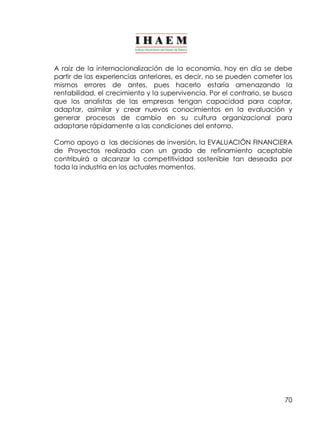 A raíz de la internacionalización de la economía, hoy en día se debe 
partir de las experiencias anteriores, es decir, no se pueden cometer los 
mismos errores de antes, pues hacerlo estaría amenazando la 
rentabilidad, el crecimiento y la supervivencia. Por el contrario, se busca 
que los analistas de las empresas tengan capacidad para captar, 
adaptar, asimilar y crear nuevos conocimientos en la evaluación y 
generar procesos de cambio en su cultura organizacional para 
adaptarse rápidamente a las condiciones del entorno. 
Como apoyo a las decisiones de inversión, la EVALUACIÓN FINANCIERA 
de Proyectos realizada con un grado de refinamiento aceptable 
contribuirá a alcanzar la competitividad sostenible tan deseada por 
toda la industria en los actuales momentos. 
70 
 