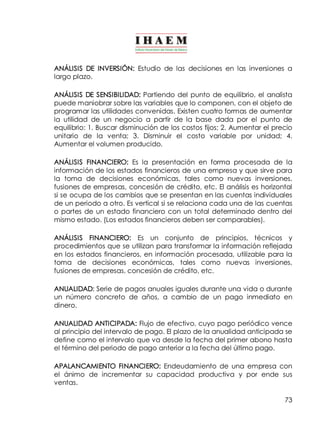 ANÁLISIS DE INVERSIÓN: Estudio de las decisiones en las inversiones a 
largo plazo. 
ANÁLISIS DE SENSIBILIDAD: Partiendo del punto de equilibrio, el analista 
puede maniobrar sobre las variables que lo componen, con el objeto de 
programar las utilidades convenidas. Existen cuatro formas de aumentar 
la utilidad de un negocio a partir de la base dada por el punto de 
equilibrio: 1. Buscar disminución de los costos fijos; 2. Aumentar el precio 
unitario de la venta; 3. Disminuir el costo variable por unidad; 4. 
Aumentar el volumen producido. 
ANÁLISIS FINANCIERO: Es la presentación en forma procesada de la 
información de los estados financieros de una empresa y que sirve para 
la toma de decisiones económicas, tales como nuevas inversiones, 
fusiones de empresas, concesión de crédito, etc. El análisis es horizontal 
si se ocupa de los cambios que se presentan en las cuentas individuales 
de un periodo a otro. Es vertical si se relaciona cada una de las cuentas 
o partes de un estado financiero con un total determinado dentro del 
mismo estado. (Los estados financieros deben ser comparables). 
ANÁLISIS FINANCIERO: Es un conjunto de principios, técnicos y 
procedimientos que se utilizan para transformar la información reflejada 
en los estados financieros, en información procesada, utilizable para la 
toma de decisiones económicas, tales como nuevas inversiones, 
fusiones de empresas, concesión de crédito, etc. 
ANUALIDAD: Serie de pagos anuales iguales durante una vida o durante 
un número concreto de años, a cambio de un pago inmediato en 
dinero. 
ANUALIDAD ANTICIPADA: Flujo de efectivo, cuyo pago periódico vence 
al principio del intervalo de pago. El plazo de la anualidad anticipada se 
define como el intervalo que va desde la fecha del primer abono hasta 
el término del periodo de pago anterior a la fecha del último pago. 
APALANCAMIENTO FINANCIERO: Endeudamiento de una empresa con 
el ánimo de incrementar su capacidad productiva y por ende sus 
ventas. 
73 
 