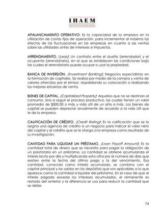 APALANCAMIENTO OPERATIVO: Es la capacidad de la empresa en la 
utilización de costos fijos de operación, para incrementar al máximo los 
efectos de las fluctuaciones en las empresas en cuanto a las ventas 
sobre las utilidades antes de intereses e impuestos. 
ARRENDAMIENTO. (Leas): Un contrato entre el dueño (arrendador) y el 
ocupante (arrendatario), en el que se establecen las condiciones bajo 
las cuales el arrendatario puede ocupar o usar la propiedad. 
BANCA DE INVERSIÓN. (Investment Banking): Negocios especialistas en 
la formación de capitales. Se realiza por medio de la compra y venta de 
valores ofrecidos por el emisor, respaldando su colocación o realizando 
los mejores esfuerzos de venta. 
BIENES DE CAPITAL. (Capitalized Property): Aquellos que no se destinan al 
consumo, sino a seguir el proceso productivo, los cuales tienen un valor 
promedio de $300.00 o más y vida útil de un año o más. Los bienes de 
capital se pueden depreciar anualmente de acuerdo a la vida útil que 
le de la empresa. 
CALIFICACIÓN DE CRÉDITO. (Credit Rating): Es la calificación que se le 
asigna una agencia de crédito a un negocio para indicar el valor neto 
del capital y el crédito que se le otorga a la empresa como resultado de 
su investigación. 
CANTIDAD PARA LIQUIDAR UN PRÉSTAMO. (Loan Payoff Amount): Es la 
cantidad total de dinero que se necesita para pagar la obligación de 
un prestatario en un préstamo. La cantidad se obtiene acumulando el 
interés bruto por día y multiplicando esta cifra por el número de días que 
existen entre la fecha del último pago y la del vencimiento. Esa 
cantidad, conocida como interés acumulado, se combina con el 
capital principal y los saldos en los depósitos que son aplicables a lo que 
aparece como la cantidad a liquidar del préstamo. En el caso de que el 
interés pagado exceda los intereses acumulados, el remanente es 
restado del anterior y la diferencia se usa para reducir la cantidad que 
se debe. 
74 
 