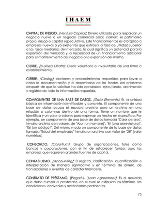 CAPITAL DE RIESGO. (Venture Capital): Dinero utilizado para respaldar un 
negocio nuevo o un negocio comercial poco común: el patrimonio 
propio, riesgo o capital especulativo. Este financiamientos es otorgado a 
empresas nuevas o ya existentes que exhiben la tasa de utilidad superior 
a las tasas medianas del mercado, lo cual significa un potencial para la 
expansión del mercado y la necesidad de un financiamiento adicional 
para el mantenimiento del negocio o la expansión del mismo. 
CIERRE. (Business Death): Cierre voluntario o involuntario de una firma o 
establecimiento. 
CIERRE. (Closing): Acciones y procedimientos requeridos para llevar a 
cabo la documentación y el desembolso de los fondos del préstamo 
después de que la solicitud ha sido aprobada, ejecutando, archivando 
y registrando toda la información requerida. 
COMPONENTES DE UNA BASE DE DATOS. (Data Elements): Es la unidad 
básica de información identificable y concreta. El componente de una 
base de datos ocupa el espacio provisto para un archivo en una 
relación o columnas dentro de una forma. Tiene un nombre que le 
identifica y un valor o valores para expresar un hecho en específico. Por 
ejemplo, un componente de una base de datos llamada "Color de ojos", 
tendría archivo con valores de "Azul (un nombre)", "BI (una abreviatura)", 
"06 (un código)". Del mismo modo un componente de la base de datos 
llamada "Edad del empleado" tendría un archivo con valor de "28" (valor 
numérico). 
CONSORCIO. (Cosortium): Grupo de organizaciones, tales como 
bancos y corporaciones, con el fin de establecer fondos para las 
empresas que requieren grandes fuentes de capital. 
CONTABILIDAD. (Accounting): El registro, clasificación, cuantificación e 
interpretación de manera significativa y en términos de dinero, de 
transacciones y eventos de carácter financiero. 
CONTRATO DE PRÉSTAMO. (Pagaré), (Loan Agreement): Es el acuerdo 
que debe cumplir el prestatario, en el cual se estipulan los términos, las 
condiciones, convenios y restricciones pertinentes. 
75 
 