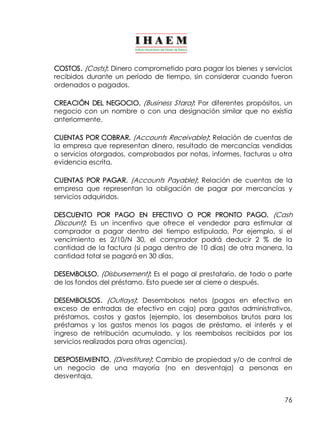 COSTOS. (Costs): Dinero comprometido para pagar los bienes y servicios 
recibidos durante un período de tiempo, sin considerar cuando fueron 
ordenados o pagados. 
CREACIÓN DEL NEGOCIO. (Business Stara): Por diferentes propósitos, un 
negocio con un nombre o con una designación similar que no existía 
anteriormente. 
CUENTAS POR COBRAR. (Accounts Receivable): Relación de cuentas de 
la empresa que representan dinero, resultado de mercancías vendidas 
o servicios otorgados, comprobados por notas, informes, facturas u otra 
evidencia escrita. 
CUENTAS POR PAGAR. (Accounts Payable): Relación de cuentas de la 
empresa que representan la obligación de pagar por mercancías y 
servicios adquiridos. 
DESCUENTO POR PAGO EN EFECTIVO O POR PRONTO PAGO. (Cash 
Discount): Es un incentivo que ofrece el vendedor para estimular al 
comprador a pagar dentro del tiempo estipulado. Por ejemplo, si el 
vencimiento es 2/10/N 30, el comprador podrá deducir 2 % de la 
cantidad de la factura (si paga dentro de 10 días) de otra manera, la 
cantidad total se pagará en 30 días. 
DESEMBOLSO. (Disbursement): Es el pago al prestatario, de todo o parte 
de los fondos del préstamo. Esto puede ser al cierre o después. 
DESEMBOLSOS. (Outlays): Desembolsos netos (pagos en efectivo en 
exceso de entradas de efectivo en caja) para gastos administrativos, 
préstamos, costos y gastos (ejemplo, los desembolsos brutos para los 
préstamos y los gastos menos los pagos de préstamo, el interés y el 
ingreso de retribución acumulado, y los reembolsos recibidos por los 
servicios realizados para otras agencias). 
DESPOSEIMIENTO. (Divestiture): Cambio de propiedad y/o de control de 
un negocio de una mayoría (no en desventaja) a personas en 
desventaja. 
76 
 