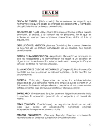 DEUDA DE CAPITAL. (Debt capital): Financiamiento del negocio que 
normalmente requiere pagos de intereses periódicamente y reembolsos 
al capital dentro de un tiempo determinado. 
DIAGRAMA DE FLUJO. (Flow Chart): Una representación gráfica para la 
definición, el análisis, o la solución de un problema, en el que los 
símbolos son usados para representar operaciones, datos, el flujo, el 
equipo, etc. 
DISOLUCIÓN DEL NEGOCIO. (Business Dissolution): Por razones diferentes, 
la ausencia de los archivos actualizados de un negocio, que existían 
anteriormente. 
DISPUTA EN LA NEGOCIACIÓN. (Negotiation Dispute): Es el momento en 
que los trabajadores y la administración no llegan a un acuerdo en 
algunos o en todos los asuntos tratados en la mesa de negociación y los 
servicios de FMC's no han sido utilizados. 
ELIMINACIÓN DE CUENTAS INCOBRABLES. (Charge­off) 
: Una transacción 
contable en que se eliminan los saldos incobrables, de las cuentas por 
cobrar activas. 
EMPRESA. (Enterprise): Agrupación de todos los establecimientos 
propiedad de una compañía matriz. Una empresa puede consistir en un 
único establecimiento independiente o puede incluir sucursales u otros 
establecimientos bajo el mismo propietario y el mismo control. 
EMPRESARIO. (Entrepeneur): Es quien asume el riesgo financiero del inicio 
o apertura, la operación, gerencia de un negocio y el control del 
mismo. 
ESTABLECIMIENTO. (Establishment): Un negocio localizado en un solo 
lugar que puede ser independiente ­nombrado 
empresa 
independiente­o 
pertenecer a una matriz. 
ESTADOS FINANCIEROS. (Financial Reports): Reportes comúnmente 
requeridos de las personas que solicitan ayuda financiera: 
77 
 