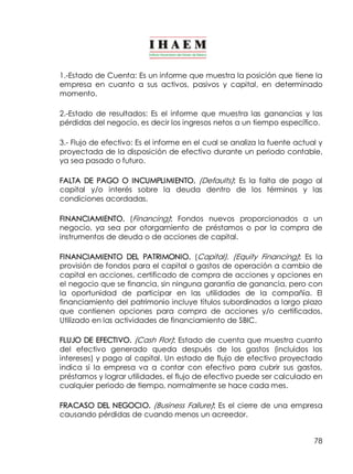 1.­Estado 
de Cuenta: Es un informe que muestra la posición que tiene la 
empresa en cuanto a sus activos, pasivos y capital, en determinado 
momento. 
2.­Estado 
de resultados: Es el informe que muestra las ganancias y las 
pérdidas del negocio, es decir los ingresos netos a un tiempo específico. 
3.­Flujo 
de efectivo: Es el informe en el cual se analiza la fuente actual y 
proyectada de la disposición de efectivo durante un periodo contable, 
ya sea pasado o futuro. 
FALTA DE PAGO O INCUMPLIMIENTO. (Defaults): Es la falta de pago al 
capital y/o interés sobre la deuda dentro de los términos y las 
condiciones acordadas. 
FINANCIAMIENTO. (Financing): Fondos nuevos proporcionados a un 
negocio, ya sea por otorgamiento de préstamos o por la compra de 
instrumentos de deuda o de acciones de capital. 
FINANCIAMIENTO DEL PATRIMONIO. (Capital), (Equity Financing): Es la 
provisión de fondos para el capital o gastos de operación a cambio de 
capital en acciones, certificado de compra de acciones y opciones en 
el negocio que se financia, sin ninguna garantía de ganancia, pero con 
la oportunidad de participar en las utilidades de la compañía. El 
financiamiento del patrimonio incluye títulos subordinados a largo plazo 
que contienen opciones para compra de acciones y/o certificados. 
Utilizado en las actividades de financiamiento de SBIC. 
FLUJO DE EFECTIVO. (Cash Flor): Estado de cuenta que muestra cuanto 
del efectivo generado queda después de los gastos (incluidos los 
intereses) y pago al capital. Un estado de flujo de efectivo proyectado 
indica si la empresa va a contar con efectivo para cubrir sus gastos, 
préstamos y lograr utilidades, el flujo de efectivo puede ser calculado en 
cualquier periodo de tiempo, normalmente se hace cada mes. 
FRACASO DEL NEGOCIO. (Business Failure): Es el cierre de una empresa 
causando pérdidas de cuando menos un acreedor. 
78 
 