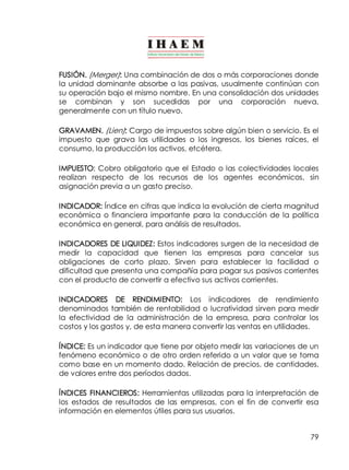 FUSIÓN. (Merger): Una combinación de dos o más corporaciones donde 
la unidad dominante absorbe a las pasivas, usualmente continúan con 
su operación bajo el mismo nombre. En una consolidación dos unidades 
se combinan y son sucedidas por una corporación nueva, 
generalmente con un título nuevo. 
GRAVAMEN. (Lien): Cargo de impuestos sobre algún bien o servicio. Es el 
impuesto que grava las utilidades o los ingresos, los bienes raíces, el 
consumo, la producción los activos, etcétera. 
IMPUESTO: Cobro obligatorio que el Estado o las colectividades locales 
realizan respecto de los recursos de los agentes económicos, sin 
asignación previa a un gasto preciso. 
INDICADOR: Índice en cifras que indica la evolución de cierta magnitud 
económica o financiera importante para la conducción de la política 
económica en general, para análisis de resultados. 
INDICADORES DE LIQUIDEZ: Estos indicadores surgen de la necesidad de 
medir la capacidad que tienen las empresas para cancelar sus 
obligaciones de corto plazo. Sirven para establecer la facilidad o 
dificultad que presenta una compañía para pagar sus pasivos corrientes 
con el producto de convertir a efectivo sus activos corrientes. 
INDICADORES DE RENDIMIENTO: Los indicadores de rendimiento 
denominados también de rentabilidad o lucratividad sirven para medir 
la efectividad de la administración de la empresa, para controlar los 
costos y los gastos y, de esta manera convertir las ventas en utilidades. 
ÍNDICE: Es un indicador que tiene por objeto medir las variaciones de un 
fenómeno económico o de otro orden referido a un valor que se toma 
como base en un momento dado. Relación de precios, de cantidades, 
de valores entre dos períodos dados. 
ÍNDICES FINANCIEROS: Herramientas utilizadas para la interpretación de 
los estados de resultados de las empresas, con el fin de convertir esa 
información en elementos útiles para sus usuarios. 
79 
 
