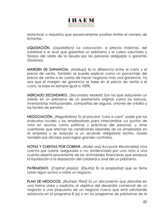 restrictivas o requisitos que excesivamente podrían limitar el número de 
licitantes. 
LIQUIDACIÓN. (Liquidation): La colocación, a precios máximos, del 
colateral o el aval que garantiza un préstamo y el cobro voluntario y 
forzoso del saldo de la deuda por las personas obligadas o garantes 
(fiadores). 
MARGEN DE GANANCIA. (Markup): Es la diferencia entre el costo y el 
precio de venta. También se puede explicar como un porcentaje del 
precio de venta o los costos de hacer negocios más una ganancia. Ya 
sea que el margen de ganancia se base en el precio de venta o el 
costo, la base es siempre igual a 100%. 
MERCADO SECUNDARIO. (Secondary Market): Son los que adquieren un 
interés en un préstamo de un prestamista original, como los bancos, 
inversionistas institucionales, compañías de seguros, uniones de crédito y 
los fondos de pensión. 
NEGOCIACIÓN. (Negotiation): Es el proceso "cara a cara" usado por los 
sindicatos locales y los empleadores para intercambiar sus puntos de 
vista en asuntos como políticas y prácticas del personal, u otras 
cuestiones que afectan las condiciones laborales de los empleados en 
la empresa y se reducen a un acuerdo obligatorio escrito. Usado 
también por oficiales para lograr grandes contratos. 
NOTAS Y CUENTAS POR COBRAR. (Notes and Accounts Receivable): Una 
cuenta por cobrar asegurada o no, evidenciada por una nota o una 
cuenta abierta proveniente de las actividades financieras que produce 
la liquidación o la disposición del colateral o aval del un préstamo. 
PATRIMONIO. (Capital propio), (Equito): Es la propiedad que se tiene 
sobre algún activo o sobre un negocio. 
PLAN DE NEGOCIOS. (Business Plan]: Es un documento que describe en 
una forma clara y explícita, el objetivo del desarrollo comercial de un 
negocio o una propuesta de un negocio nuevo que está solicitando 
asistencia en el programa 8 (a) o en los programas de préstamos de la 
82 
 