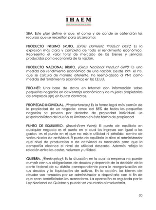 SBA. Este plan define el que, el como y de donde se obtendrán los 
recursos que se necesitan para alcanzar los 
PRODUCTO INTERNO BRUTO. (Gross Domestic Product GDP): Es la 
expresión más clara y completa de todo el rendimiento económico. 
Representa el valor total de mercado de los bienes y servicios 
producidos por la economía de la nación. 
PRODUCTO NACIONAL BRUTO. (Gross Nacional Product GNP): Es una 
medida del rendimiento económico de una nación. Desde 1991 el PIB, 
que se calcula de manera diferente, ha reemplazado al PNB como 
medida del rendimiento económico en los EE.UU. 
PRO­NET: 
Una base de datos en Internet con información sobre 
pequeños negocios en desventaja económica y de mujeres propietarias 
de empresas 8(a) en busca contratos. 
PROPIEDAD INDIVIDUAL. (Propiertorship): Es la forma legal más común de 
la propiedad de un negocio: cerca del 85% de todos los pequeños 
negocios se poseen por derecho de propiedad individual. La 
responsabilidad del dueño es ilimitada en ésta forma de propiedad 
PUNTO DE EQUILIBRIO. (Break­Even 
Point): El punto de equilibrio en 
cualquier negocio es el punto en el cual los ingresos son igual a los 
gastos ­es 
el punto en el que no existe utilidad ni pérdida­dentro 
de 
varios niveles de actividad. El punto de equilibrio le dice al administrador 
que nivel de producción o de actividad es necesario para que la 
compañía alcance el nivel de utilidad deseada. Además refleja la 
relación entre los costos, volumen y utilidad. 
QUIEBRA. (Bankruptcy): Es la situación en la cual la empresa no puede 
cumplir con sus obligaciones de deudas y depende de la decisión de la 
corte federal de su distrito correspondiente para la reorganización de 
sus deudas y la liquidación de activos. En la acción, los bienes del 
deudor son tomados por un administrador o depositario con el fin de 
que sean beneficiados los acreedores. La operación es regulada por la 
Ley Nacional de Quiebra y puede ser voluntaria o involuntaria. 
83 
 