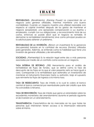 RENTABILIDAD. (Rendimiento), (Earning Power): La capacidad de un 
negocio para generar utilidades, mientras mantiene una buena 
contabilidad. Cuando un negocio muestra una utilidad razonable con 
respecto al capital invertido después de los gastos de mantener el 
negocio (propiedad), una apropiada compensación a sus dueños y 
empleados, cumplir con sus obligaciones, y reconocimiento total de sus 
costos, entonces se puede decir que el negocio es rentable. El 
demostrar la rentabilidad (rendimiento) sirve como principal prueba en 
la solicitud para obtener un préstamo. 
RENTABILIDAD DE LA INVERSIÓN. (Return on investmen): Es la ganancia 
(recuperada) basada en la cantidad de recursos (fondos) utilizados 
para generarla. Además, se entiende como la habilidad que tiene una 
inversión de generar utilidades y de reinvertirlas. 
SOCIEDAD. (Partnership): Es la relación legal entre dos o más personas 
asociadas por medio de un contrato como socios en un negocio. 
TASA INTERNA DE RETORNO. (TIR): Herramienta para el análisis de 
rentabilidad de flujos de fondos, que se define como la tasa de 
descuento de los flujos en la que el valor presente neto se hace igual a 
cero. Corresponde a la rentabilidad que obtendría un inversionista de 
mantener el instrumento financiero hasta su extinción, bajo el supuesto 
que reinvierte los flujos de ingresos a la misma tasa. 
TASA DE REDESCUENTO: Tasa de interés a la cual le cobra el banco 
central al banco comercial por reembolsarle parte del crédito que éste 
ha concedido a terceros. 
TASA DE REINVERSIÓN: Tasa de interés que gana un arrendador sobre los 
excedentes monetarios del arrendamiento durante el periodo siguiente 
al de inversión en un arrendamiento. 
TRANSPARENCIA: Característica de los mercados en los que todas las 
personas que intervienen tienen acceso a la información relevante 
sobre el mismo. 
84 
 