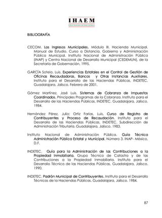 87 
BIBLIOGRAFÍA 
CECOM. Los Ingresos Municipales. Módulo III. Hacienda Municipal. 
Manual de Estudio. Curso a Distancia. Gobierno y Administración 
Pública Municipal. Instituto Nacional de Administración Pública 
(INAP) y Centro Nacional de Desarrollo Municipal (CEDEMUN), de la 
Secretaría de Gobernación, 1995. 
GARCÍA Sotelo, Luis. Experiencias Estatales en el Control de Gestión de 
Oficinas Recaudadoras, Bancos y Otras Instancias Auxiliares. 
Instituto para el Desarrollo de las Haciendas Públicas, INDETEC. 
Guadalajara, Jalisco. Febrero de 2001. 
Gómez Martínez, José Luis. Sistemas de Cobranza de Impuestos 
Coordinados. Principales Programas de la Cobranza. Instituto para el 
Desarrollo de las Haciendas Públicas, INDETEC. Guadalajara, Jalisco. 
1984. 
Hernández Pérez, Julio; Ortiz Farías, Luis. Curso de Registro de 
Contribuyentes y Proceso de Recaudación. Instituto para el 
Desarrollo de las Haciendas Públicas, INDETEC. Subdirección de 
Administración Tributaria. Guadalajara, Jalisco. 1983. 
Instituto Nacional de Administración Pública. Guía Técnica 
Administración Pública Estatal y Municipal. Número 3. INAP­México, 
D.F. 
INDETEC. Guía para la Administración de las Contribuciones a la 
Propiedad Inmobiliaria. Grupo Técnico de Catastro y de las 
Contribuciones a la Propiedad Inmobiliaria. Instituto para el 
Desarrollo Técnico de las Haciendas Públicas. Guadalajara, Jalisco. 
1990. 
INDETEC. Padrón Municipal de Contribuyentes. Instituto para el Desarrollo 
Técnicos de la Haciendas Públicas. Guadalajara, Jalisco. 1984. 
 