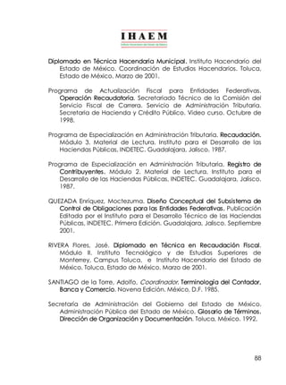 Diplomado en Técnica Hacendaria Municipal. Instituto Hacendario del 
Estado de México. Coordinación de Estudios Hacendarios. Toluca, 
Estado de México. Marzo de 2001. 
Programa de Actualización Fiscal para Entidades Federativas. 
Operación Recaudatoria. Secretariado Técnico de la Comisión del 
Servicio Fiscal de Carrera. Servicio de Administración Tributaria. 
Secretaria de Hacienda y Crédito Público. Video curso. Octubre de 
1998. 
Programa de Especialización en Administración Tributaria. Recaudación. 
Módulo 3. Material de Lectura. Instituto para el Desarrollo de las 
Haciendas Públicas, INDETEC. Guadalajara, Jalisco. 1987. 
Programa de Especialización en Administración Tributaria. Registro de 
Contribuyentes. Módulo 2. Material de Lectura. Instituto para el 
Desarrollo de las Haciendas Públicas, INDETEC. Guadalajara, Jalisco. 
1987. 
QUEZADA Enríquez, Moctezuma. Diseño Conceptual del Subsistema de 
Control de Obligaciones para las Entidades Federativas. Publicación 
Editada por el Instituto para el Desarrollo Técnico de las Haciendas 
Públicas, INDETEC. Primera Edición. Guadalajara, Jalisco. Septiembre 
2001. 
RIVERA Flores, José. Diplomado en Técnica en Recaudación Fiscal. 
Módulo II. Instituto Tecnológico y de Estudios Superiores de 
Monterrey, Campus Toluca, e Instituto Hacendario del Estado de 
México. Toluca, Estado de México. Marzo de 2001. 
SANTIAGO de la Torre, Adolfo, Coordinador. Terminología del Contador, 
88 
Banca y Comercio. Novena Edición. México, D.F. 1985. 
Secretaría de Administración del Gobierno del Estado de México. 
Administración Pública del Estado de México. Glosario de Términos. 
Dirección de Organización y Documentación. Toluca, México. 1992. 
 