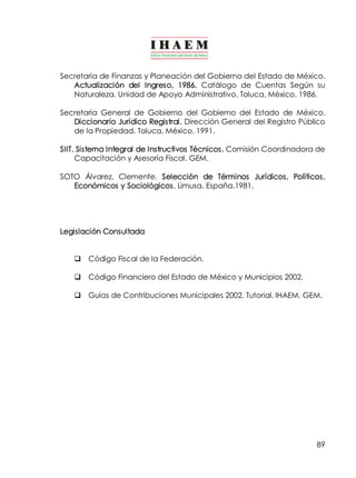 Secretaria de Finanzas y Planeación del Gobierno del Estado de México. 
Actualización del Ingreso, 1986. Catálogo de Cuentas Según su 
Naturaleza. Unidad de Apoyo Administrativo. Toluca, México. 1986. 
Secretaria General de Gobierno del Gobierno del Estado de México. 
Diccionario Jurídico Registral. Dirección General del Registro Público 
de la Propiedad. Toluca, México. 1991. 
SIIT. Sistema Integral de Instructivos Técnicos. Comisión Coordinadora de 
89 
Capacitación y Asesoría Fiscal. GEM. 
SOTO Álvarez, Clemente. Selección de Términos Jurídicos, Políticos, 
Económicos y Sociológicos. Limusa. España.1981. 
Legislación Consultada 
q Código Fiscal de la Federación. 
q Código Financiero del Estado de México y Municipios 2002. 
q Guías de Contribuciones Municipales 2002. Tutorial. IHAEM. GEM. 
 