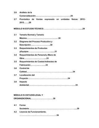 2.6 Análisis de la
Comercialización………………………………………………25
2.7 Pronóstico de Ventas expresado en unidades físicas: 2012-
2015……..28
MÓDULO III:ESTUDIO TÉCNICO…….…………………………………………........29
3.1 Tamaño Normal y Tamaño
Máximo……………………………………….…30
3.2 Diagrama del Proceso Productivo y
Descripción…..……………………..30
3.3 Requerimientos de Productos
yEquipos………………….………….........31
3.4 Requerimientos de Personal y Mano de
Obra……………….………….....33
3.5 Requerimientos de Costos Indirectos de
Fabricación………….…….….33
3.6 Control de
Calidad..………………..……………………………………….......34
3.7 Localización del
Proyecto……………………………………………………..34
3.8 Impacto
Ambiental………………………………………………………………35
MÓDULO IV:ESTUDIO LEGAL Y
ORGANIZACIONAL……………………….……38
4.1 Forma
Societaria….…………………………………………………………......39
4.2 Licencia de Funcionamiento.
…………………………………………………39
 